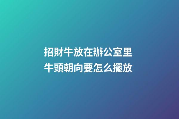 招財牛放在辦公室里 牛頭朝向要怎么擺放